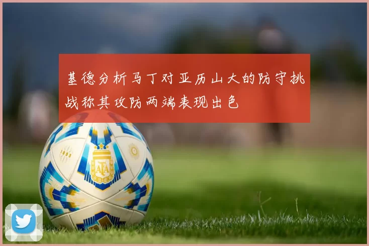 基德分析马丁对亚历山大的防守挑战称其攻防两端表现出色