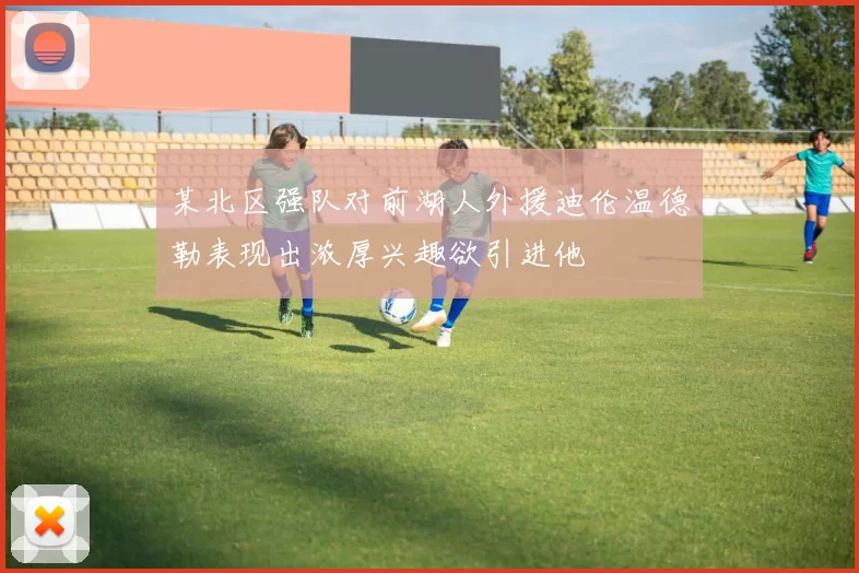 某北区强队对前湖人外援迪伦温德勒表现出浓厚兴趣欲引进他