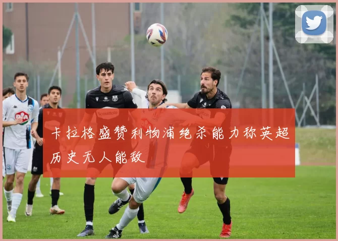 卡拉格盛赞利物浦绝杀能力称英超历史无人能敌