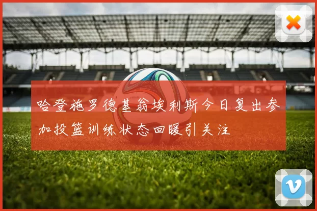 哈登施罗德基翁埃利斯今日复出参加投篮训练状态回暖引关注