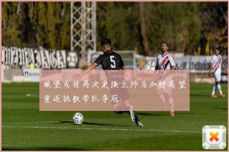 狼堡或将再次更换主帅马加特有望重返执教带队争冠