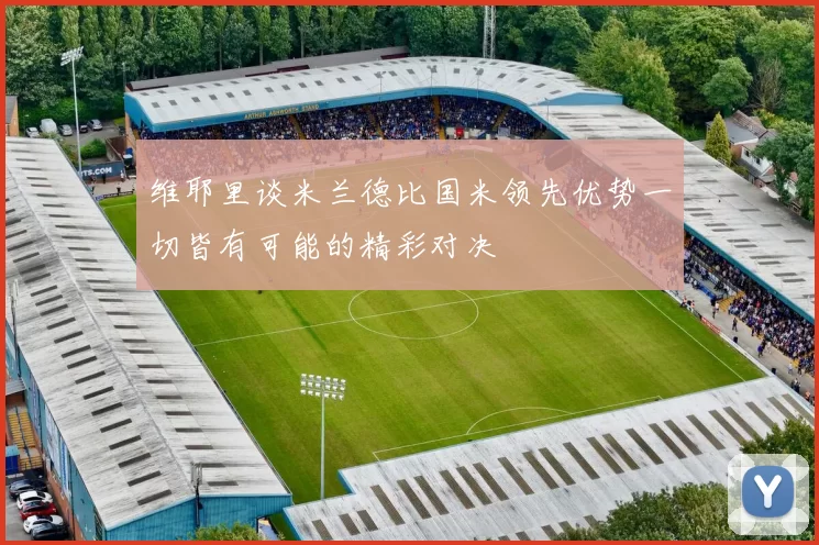维耶里谈米兰德比国米领先优势一切皆有可能的精彩对决