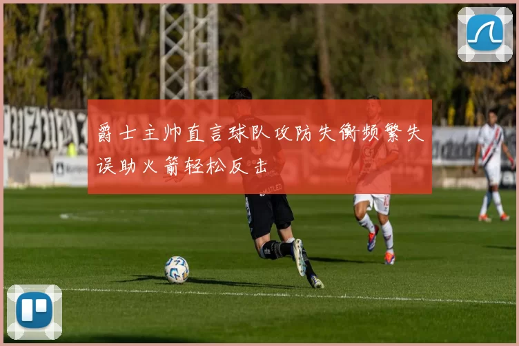 爵士主帅直言球队攻防失衡频繁失误助火箭轻松反击