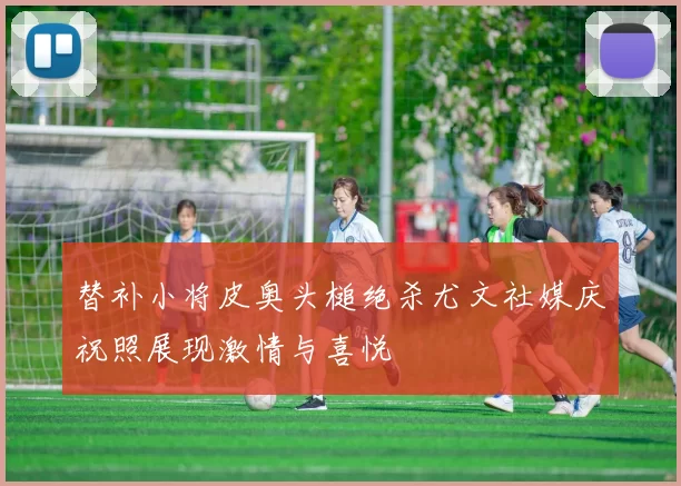 替补小将皮奥头槌绝杀尤文社媒庆祝照展现激情与喜悦