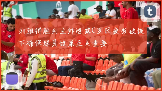 利雅得胜利主帅透露C罗因疲劳被换下确保球员健康至关重要