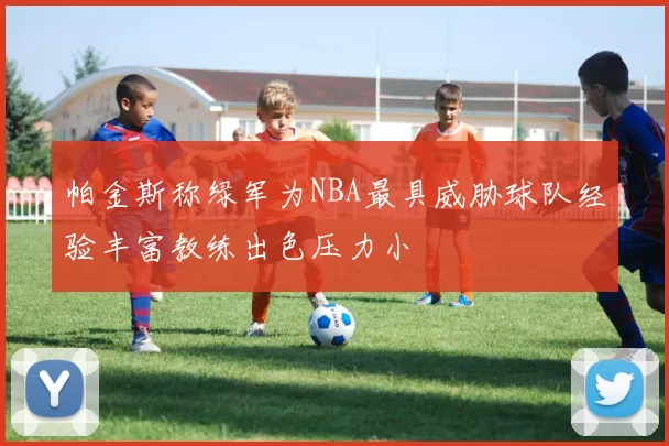 帕金斯称绿军为NBA最具威胁球队经验丰富教练出色压力小